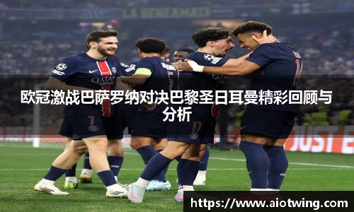 欧冠激战巴萨罗纳对决巴黎圣日耳曼精彩回顾与分析